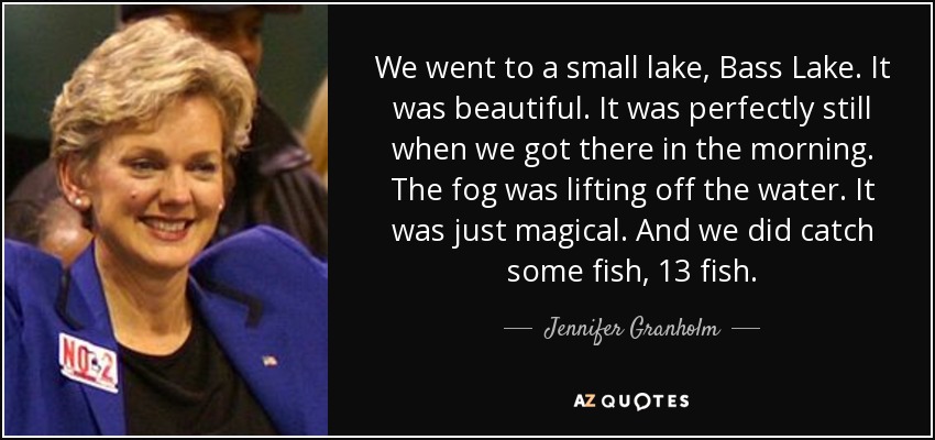 We went to a small lake, Bass Lake. It was beautiful. It was perfectly still when we got there in the morning. The fog was lifting off the water. It was just magical. And we did catch some fish, 13 fish. - Jennifer Granholm