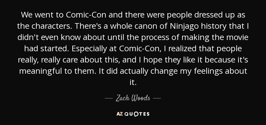 We went to Comic-Con and there were people dressed up as the characters. There's a whole canon of Ninjago history that I didn't even know about until the process of making the movie had started. Especially at Comic-Con, I realized that people really, really care about this, and I hope they like it because it's meaningful to them. It did actually change my feelings about it. - Zach Woods