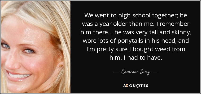 We went to high school together; he was a year older than me. I remember him there . . . he was very tall and skinny, wore lots of ponytails in his head, and I'm pretty sure I bought weed from him. I had to have. - Cameron Diaz