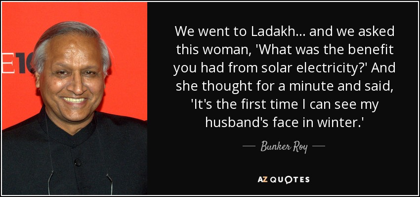 We went to Ladakh ... and we asked this woman, 'What was the benefit you had from solar electricity?' And she thought for a minute and said, 'It's the first time I can see my husband's face in winter.' - Bunker Roy