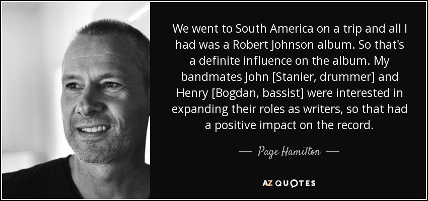 We went to South America on a trip and all I had was a Robert Johnson album. So that's a definite influence on the album. My bandmates John [Stanier, drummer] and Henry [Bogdan, bassist] were interested in expanding their roles as writers, so that had a positive impact on the record. - Page Hamilton