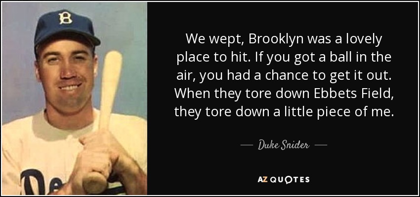 We wept, Brooklyn was a lovely place to hit. If you got a ball in the air, you had a chance to get it out. When they tore down Ebbets Field, they tore down a little piece of me. - Duke Snider