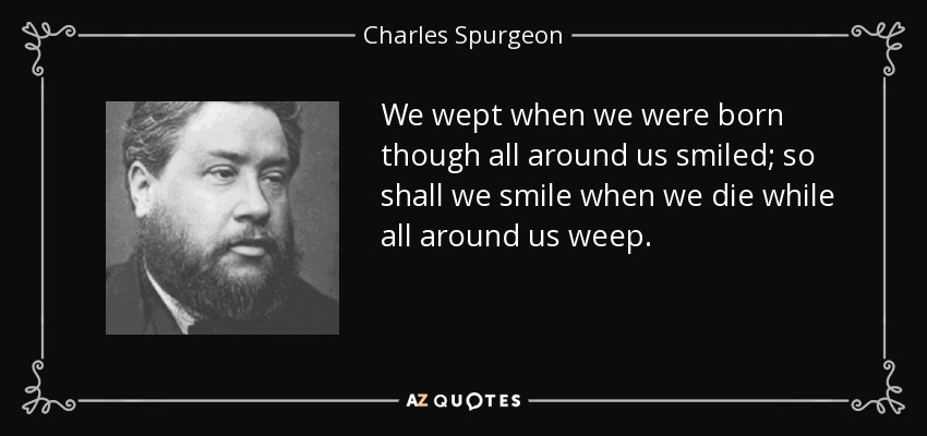 We wept when we were born though all around us smiled; so shall we smile when we die while all around us weep. - Charles Spurgeon