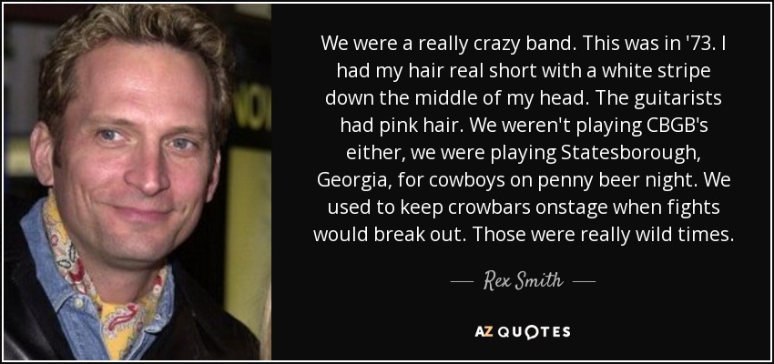 We were a really crazy band. This was in '73. I had my hair real short with a white stripe down the middle of my head. The guitarists had pink hair. We weren't playing CBGB's either, we were playing Statesborough, Georgia, for cowboys on penny beer night. We used to keep crowbars onstage when fights would break out. Those were really wild times. - Rex Smith