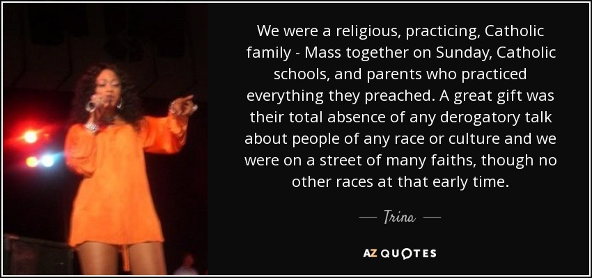 We were a religious, practicing, Catholic family - Mass together on Sunday, Catholic schools, and parents who practiced everything they preached. A great gift was their total absence of any derogatory talk about people of any race or culture and we were on a street of many faiths, though no other races at that early time. - Trina