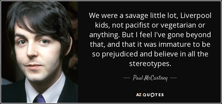 We were a savage little lot, Liverpool kids, not pacifist or vegetarian or anything. But I feel I've gone beyond that, and that it was immature to be so prejudiced and believe in all the stereotypes. - Paul McCartney