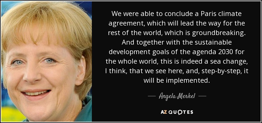 We were able to conclude a Paris climate agreement, which will lead the way for the rest of the world, which is groundbreaking. And together with the sustainable development goals of the agenda 2030 for the whole world, this is indeed a sea change, I think, that we see here, and, step-by-step, it will be implemented. - Angela Merkel