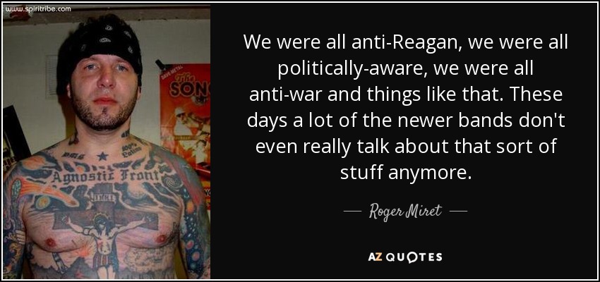 We were all anti-Reagan, we were all politically-aware, we were all anti-war and things like that. These days a lot of the newer bands don't even really talk about that sort of stuff anymore. - Roger Miret