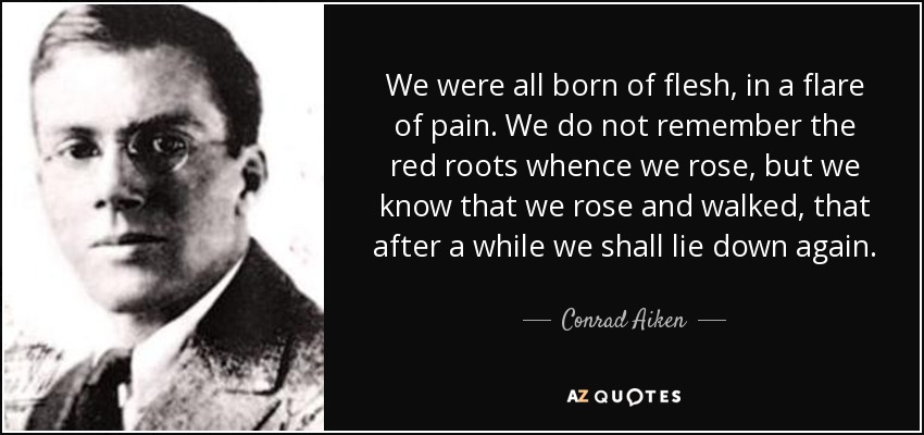 We were all born of flesh, in a flare of pain. We do not remember the red roots whence we rose, but we know that we rose and walked, that after a while we shall lie down again. - Conrad Aiken