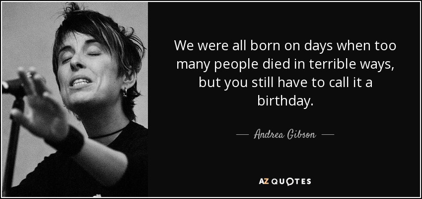 We were all born on days when too many people died in terrible ways, but you still have to call it a birthday. - Andrea Gibson