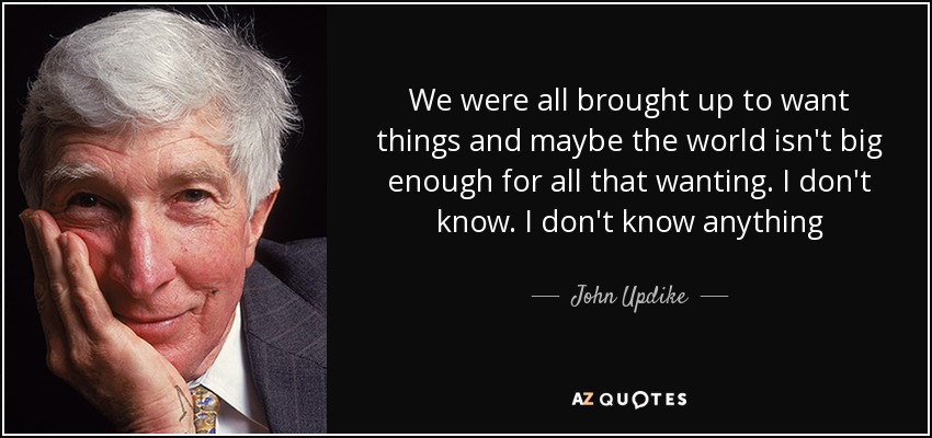 We were all brought up to want things and maybe the world isn't big enough for all that wanting. I don't know. I don't know anything - John Updike