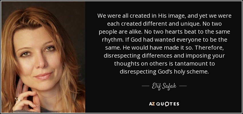 We were all created in His image, and yet we were each created different and unique. No two people are alike. No two hearts beat to the same rhythm. If God had wanted everyone to be the same. He would have made it so. Therefore, disrespecting differences and imposing your thoughts on others is tantamount to disrespecting God’s holy scheme. - Elif Safak
