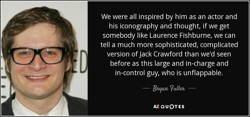 We were all inspired by him as an actor and his iconography and thought, if we get somebody like Laurence Fishburne, we can tell a much more sophisticated, complicated version of Jack Crawford than we'd seen before as this large and in-charge and in-control guy, who is unflappable. - Bryan Fuller