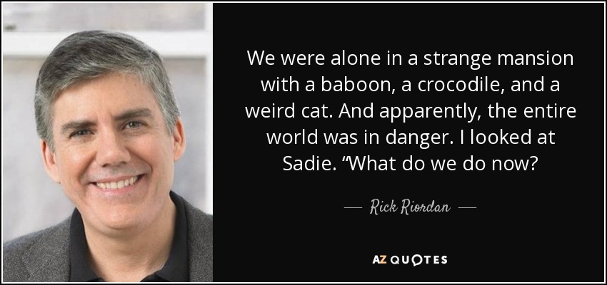 We were alone in a strange mansion with a baboon, a crocodile, and a weird cat. And apparently, the entire world was in danger. I looked at Sadie. “What do we do now? - Rick Riordan