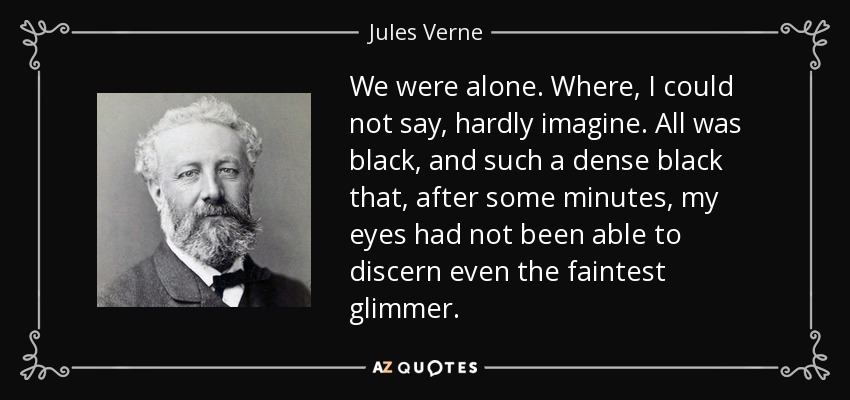 We were alone. Where, I could not say, hardly imagine. All was black, and such a dense black that, after some minutes, my eyes had not been able to discern even the faintest glimmer. - Jules Verne