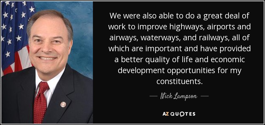We were also able to do a great deal of work to improve highways, airports and airways, waterways, and railways, all of which are important and have provided a better quality of life and economic development opportunities for my constituents. - Nick Lampson