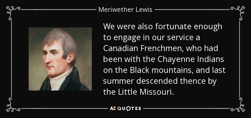 We were also fortunate enough to engage in our service a Canadian Frenchmen, who had been with the Chayenne Indians on the Black mountains, and last summer descended thence by the Little Missouri. - Meriwether Lewis
