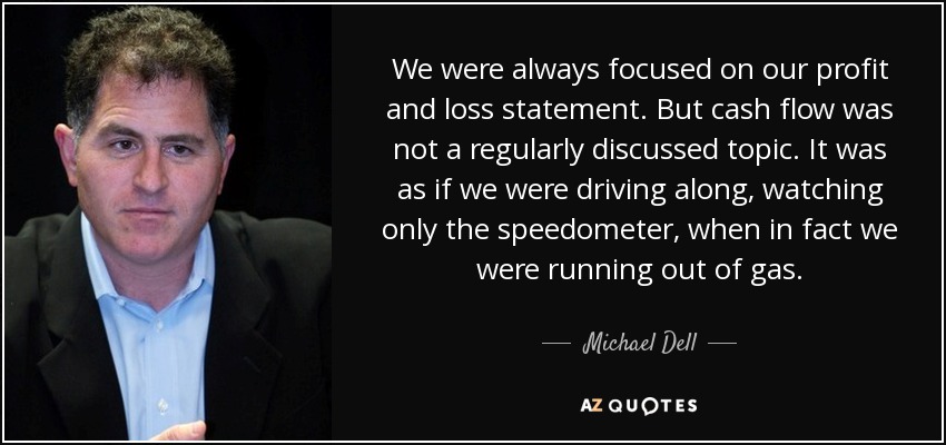 We were always focused on our profit and loss statement. But cash flow was not a regularly discussed topic. It was as if we were driving along, watching only the speedometer, when in fact we were running out of gas. - Michael Dell