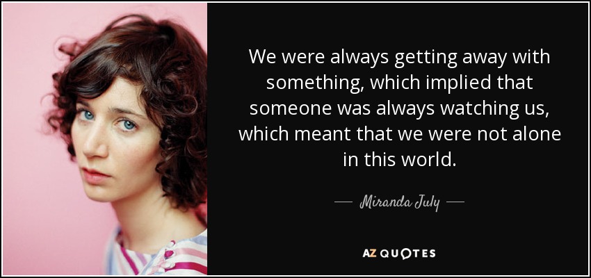 We were always getting away with something, which implied that someone was always watching us, which meant that we were not alone in this world. - Miranda July