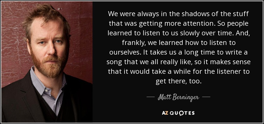 We were always in the shadows of the stuff that was getting more attention. So people learned to listen to us slowly over time. And, frankly, we learned how to listen to ourselves. It takes us a long time to write a song that we all really like, so it makes sense that it would take a while for the listener to get there, too. - Matt Berninger