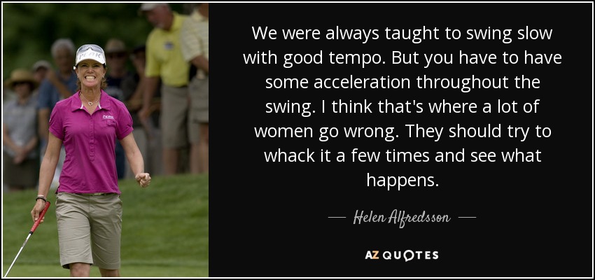 We were always taught to swing slow with good tempo. But you have to have some acceleration throughout the swing. I think that's where a lot of women go wrong. They should try to whack it a few times and see what happens. - Helen Alfredsson