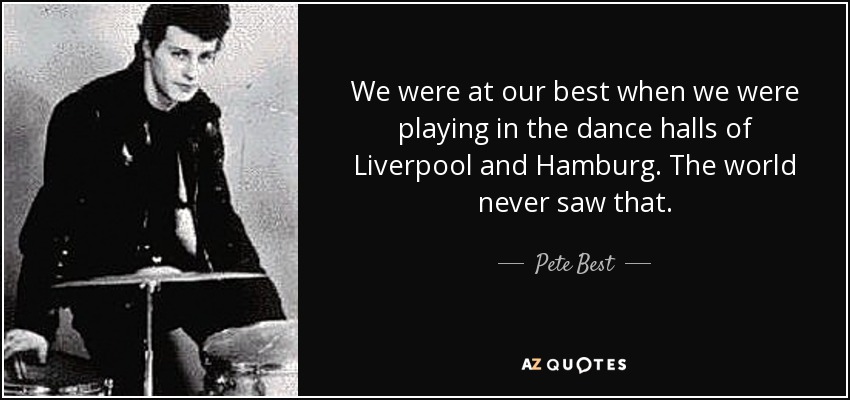 We were at our best when we were playing in the dance halls of Liverpool and Hamburg. The world never saw that. - Pete Best