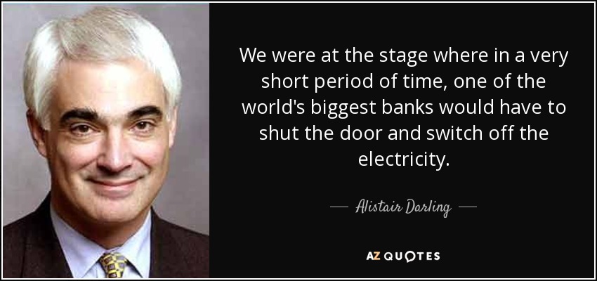 We were at the stage where in a very short period of time, one of the world's biggest banks would have to shut the door and switch off the electricity. - Alistair Darling