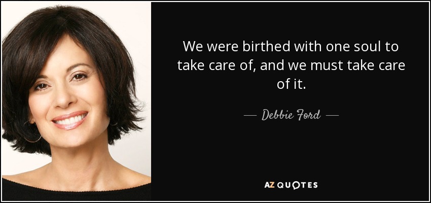 We were birthed with one soul to take care of, and we must take care of it. - Debbie Ford