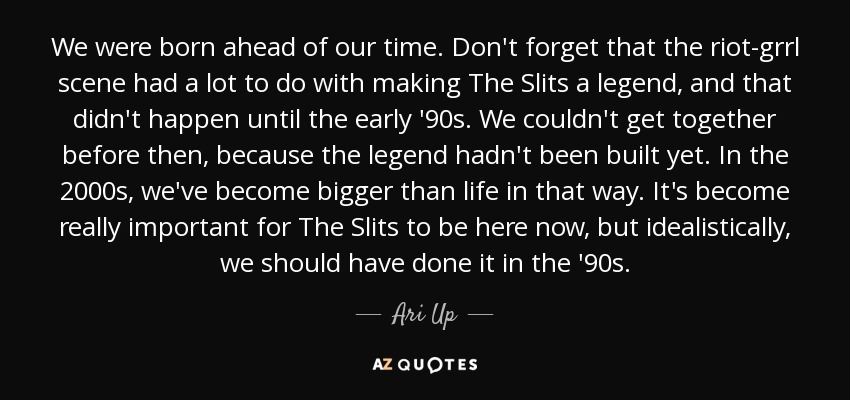 We were born ahead of our time. Don't forget that the riot-grrl scene had a lot to do with making The Slits a legend, and that didn't happen until the early '90s. We couldn't get together before then, because the legend hadn't been built yet. In the 2000s, we've become bigger than life in that way. It's become really important for The Slits to be here now, but idealistically, we should have done it in the '90s. - Ari Up