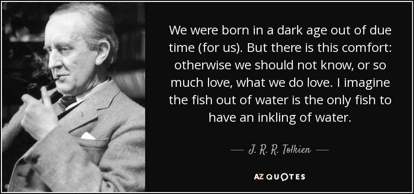 We were born in a dark age out of due time (for us). But there is this comfort: otherwise we should not know, or so much love, what we do love. I imagine the fish out of water is the only fish to have an inkling of water. - J. R. R. Tolkien