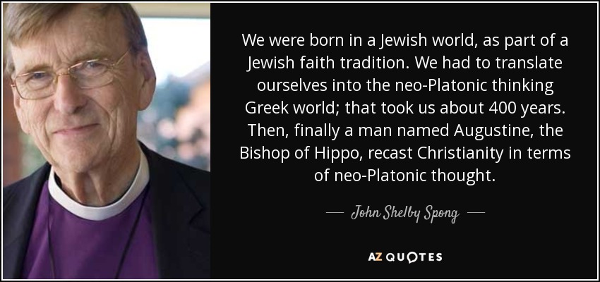 We were born in a Jewish world, as part of a Jewish faith tradition. We had to translate ourselves into the neo-Platonic thinking Greek world; that took us about 400 years. Then, finally a man named Augustine, the Bishop of Hippo, recast Christianity in terms of neo-Platonic thought. - John Shelby Spong