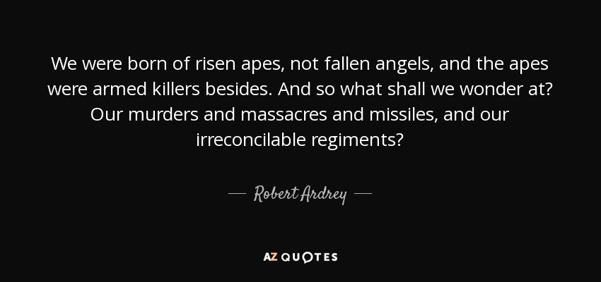 We were born of risen apes, not fallen angels, and the apes were armed killers besides. And so what shall we wonder at? Our murders and massacres and missiles, and our irreconcilable regiments? - Robert Ardrey