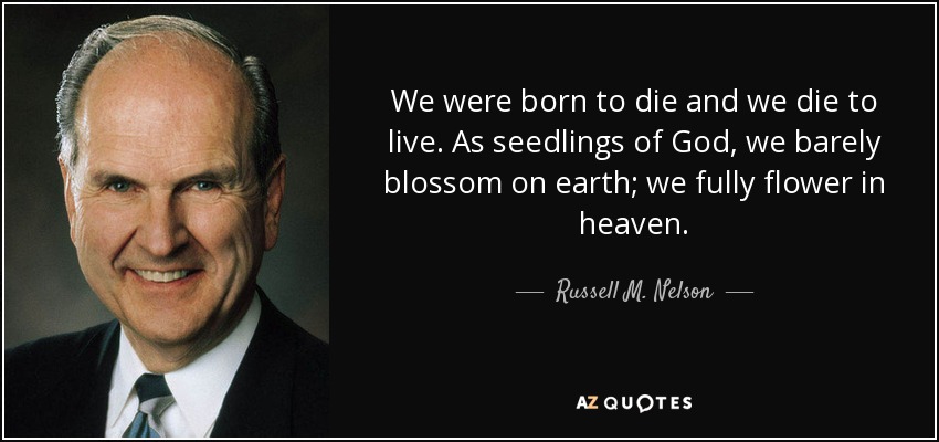 We were born to die and we die to live. As seedlings of God, we barely blossom on earth; we fully flower in heaven. - Russell M. Nelson
