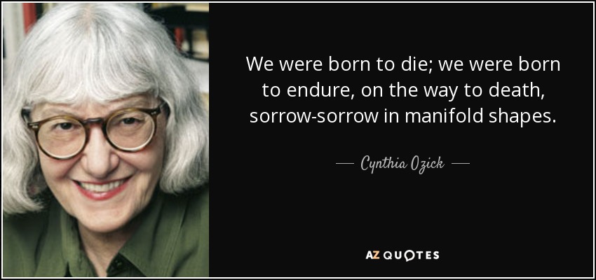 We were born to die; we were born to endure, on the way to death, sorrow-sorrow in manifold shapes. - Cynthia Ozick