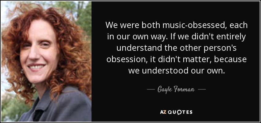 We were both music-obsessed, each in our own way. If we didn't entirely understand the other person's obsession, it didn't matter, because we understood our own. - Gayle Forman