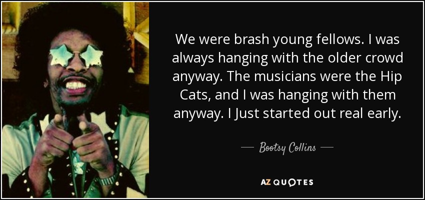 We were brash young fellows. I was always hanging with the older crowd anyway. The musicians were the Hip Cats, and I was hanging with them anyway. I Just started out real early. - Bootsy Collins
