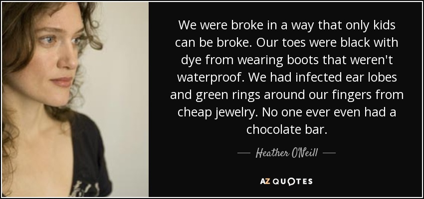 We were broke in a way that only kids can be broke. Our toes were black with dye from wearing boots that weren't waterproof. We had infected ear lobes and green rings around our fingers from cheap jewelry. No one ever even had a chocolate bar. - Heather O'Neill