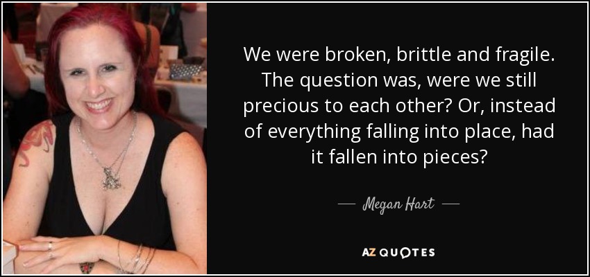 We were broken, brittle and fragile. The question was, were we still precious to each other? Or, instead of everything falling into place, had it fallen into pieces? - Megan Hart
