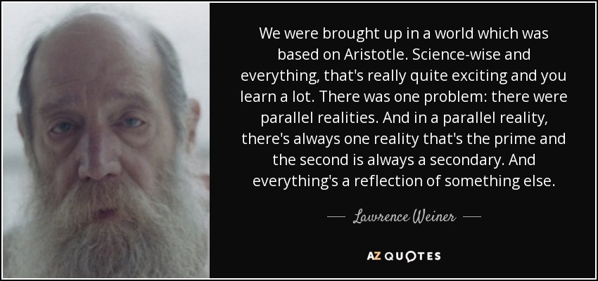 We were brought up in a world which was based on Aristotle. Science-wise and everything, that's really quite exciting and you learn a lot. There was one problem: there were parallel realities. And in a parallel reality, there's always one reality that's the prime and the second is always a secondary. And everything's a reflection of something else. - Lawrence Weiner