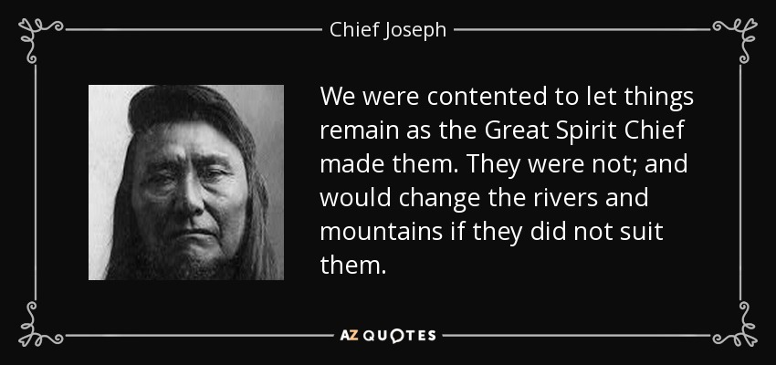 We were contented to let things remain as the Great Spirit Chief made them. They were not; and would change the rivers and mountains if they did not suit them. - Chief Joseph