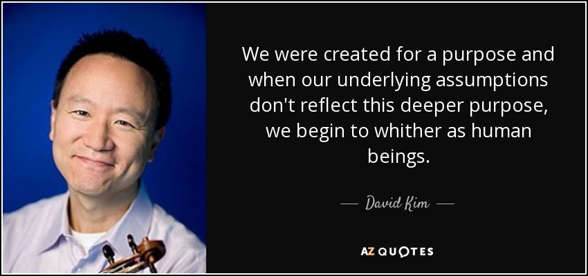 We were created for a purpose and when our underlying assumptions don't reflect this deeper purpose, we begin to whither as human beings. - David Kim