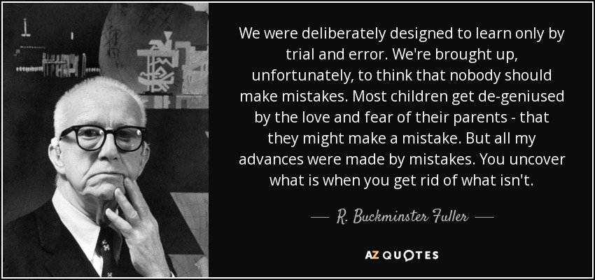 We were deliberately designed to learn only by trial and error. We're brought up, unfortunately, to think that nobody should make mistakes. Most children get de-geniused by the love and fear of their parents - that they might make a mistake. But all my advances were made by mistakes. You uncover what is when you get rid of what isn't. - R. Buckminster Fuller
