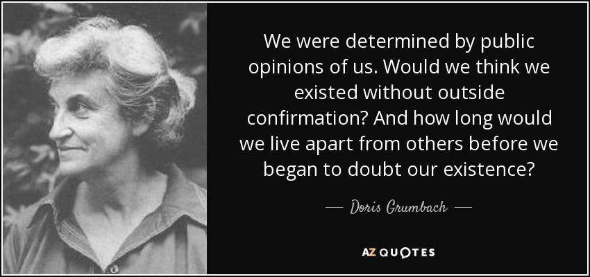 We were determined by public opinions of us. Would we think we existed without outside confirmation? And how long would we live apart from others before we began to doubt our existence? - Doris Grumbach