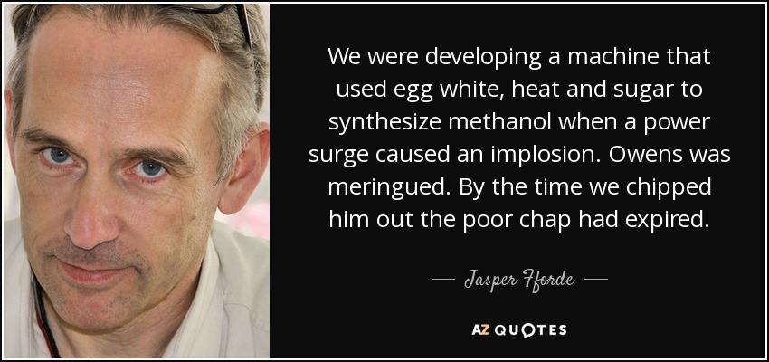 We were developing a machine that used egg white, heat and sugar to synthesize methanol when a power surge caused an implosion. Owens was meringued. By the time we chipped him out the poor chap had expired. - Jasper Fforde
