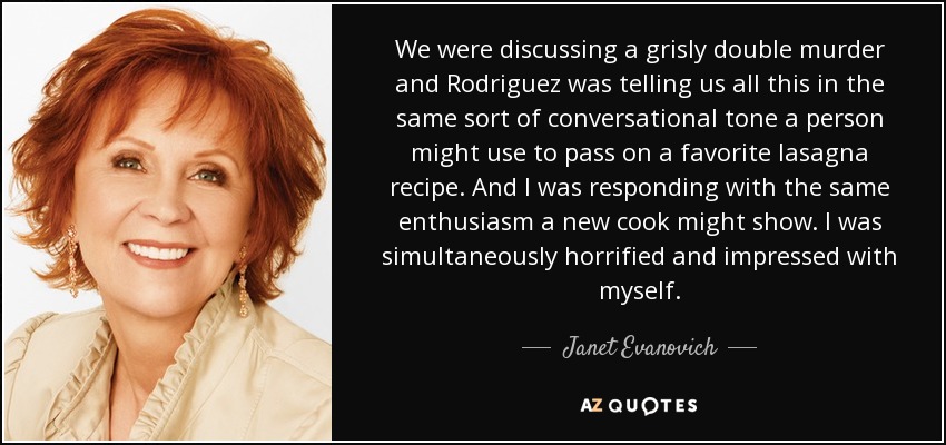 We were discussing a grisly double murder and Rodriguez was telling us all this in the same sort of conversational tone a person might use to pass on a favorite lasagna recipe. And I was responding with the same enthusiasm a new cook might show. I was simultaneously horrified and impressed with myself. - Janet Evanovich