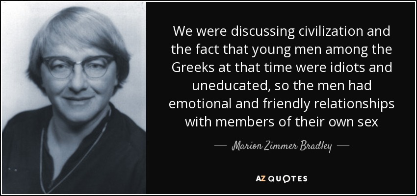 We were discussing civilization and the fact that young men among the Greeks at that time were idiots and uneducated, so the men had emotional and friendly relationships with members of their own sex - Marion Zimmer Bradley