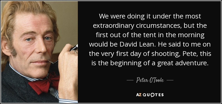 We were doing it under the most extraordinary circumstances, but the first out of the tent in the morning would be David Lean. He said to me on the very first day of shooting, Pete, this is the beginning of a great adventure. - Peter O'Toole