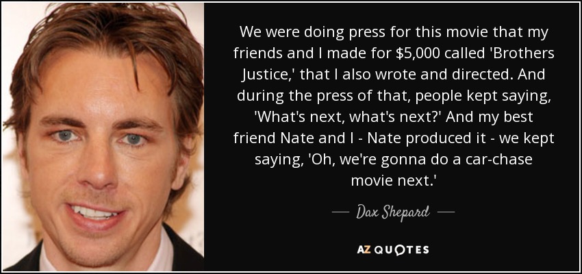 We were doing press for this movie that my friends and I made for $5,000 called 'Brothers Justice,' that I also wrote and directed. And during the press of that, people kept saying, 'What's next, what's next?' And my best friend Nate and I - Nate produced it - we kept saying, 'Oh, we're gonna do a car-chase movie next.' - Dax Shepard