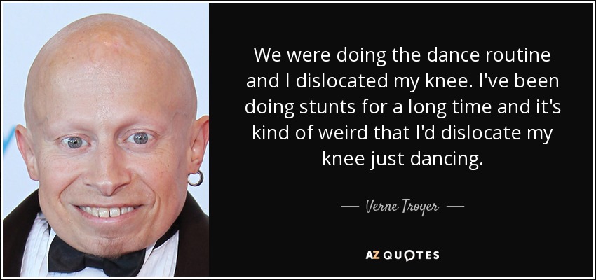 We were doing the dance routine and I dislocated my knee. I've been doing stunts for a long time and it's kind of weird that I'd dislocate my knee just dancing. - Verne Troyer