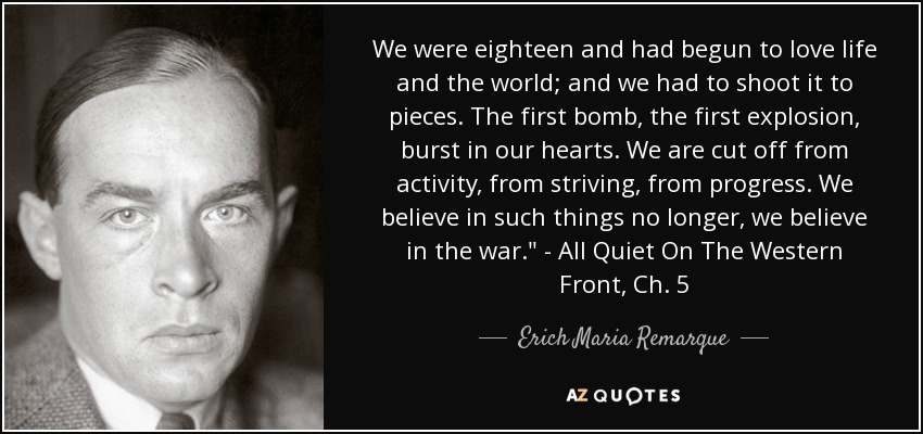 We were eighteen and had begun to love life and the world; and we had to shoot it to pieces. The first bomb, the first explosion, burst in our hearts. We are cut off from activity, from striving, from progress. We believe in such things no longer, we believe in the war.